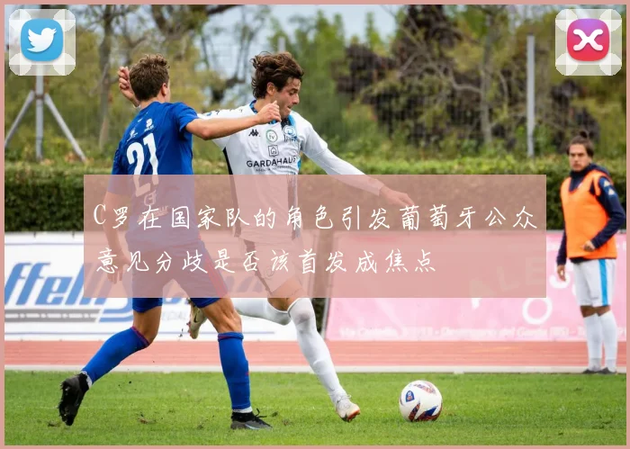 C罗在国家队的角色引发葡萄牙公众意见分歧是否该首发成焦点