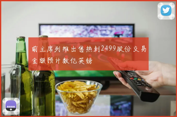 前主席列维出售热刺2499股份交易金额预计数亿英镑