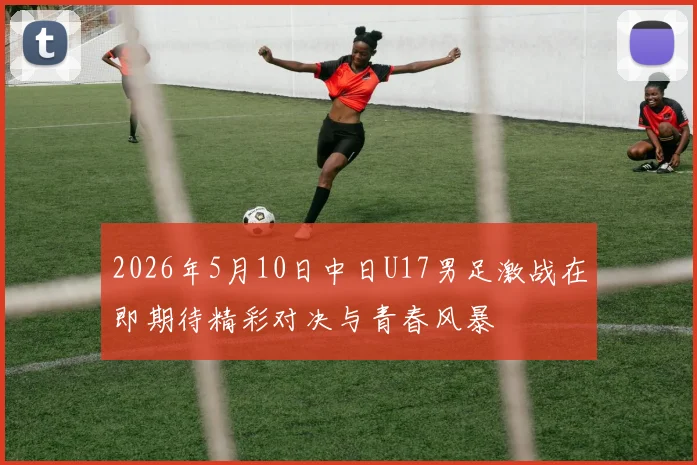 2026年5月10日中日U17男足激战在即期待精彩对决与青春风暴