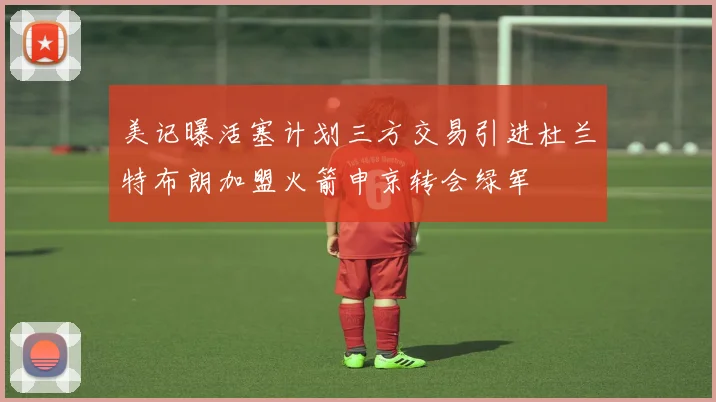 美记曝活塞计划三方交易引进杜兰特布朗加盟火箭申京转会绿军