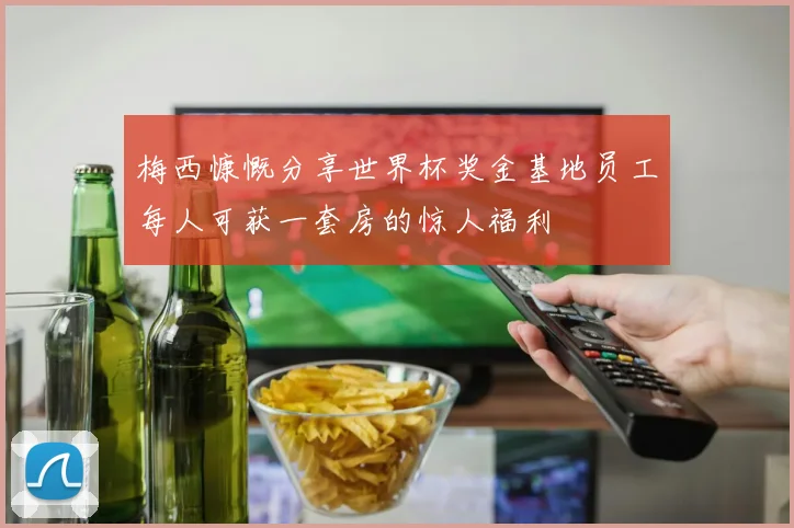 梅西慷慨分享世界杯奖金基地员工每人可获一套房的惊人福利