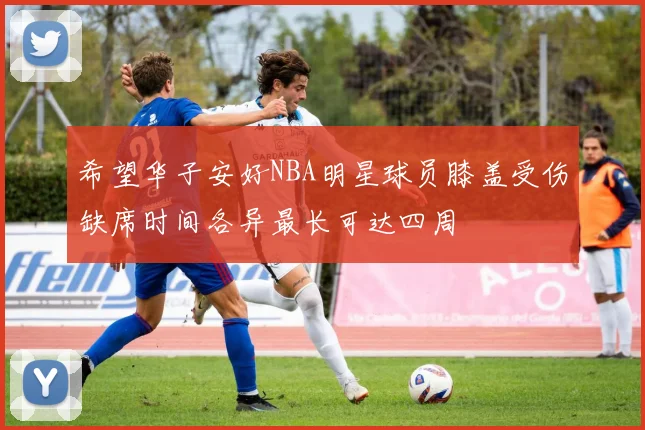 希望华子安好NBA明星球员膝盖受伤缺席时间各异最长可达四周