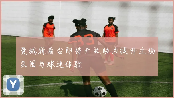 曼城新看台即将开放助力提升主场氛围与球迷体验