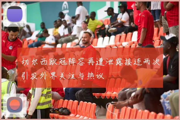 切尔西欧冠阵容再遭泄露接连两次引发外界关注与热议