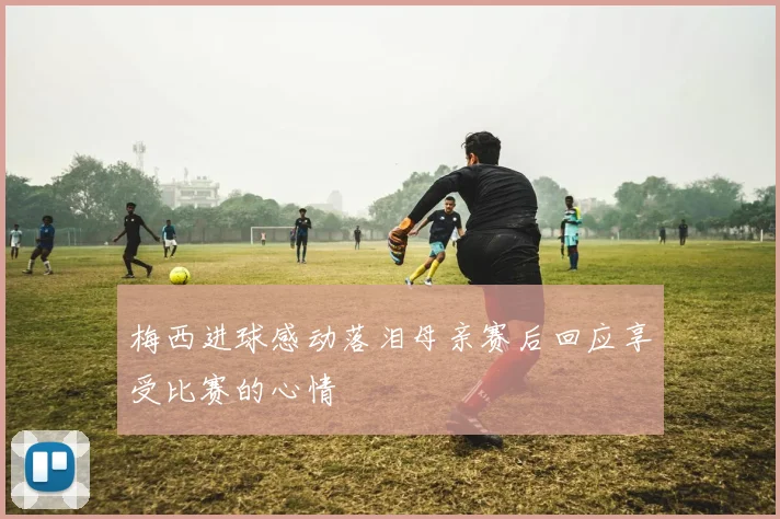 梅西进球感动落泪母亲赛后回应享受比赛的心情