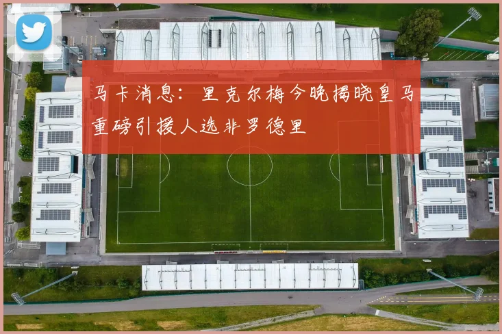马卡消息：里克尔梅今晚揭晓皇马重磅引援人选非罗德里