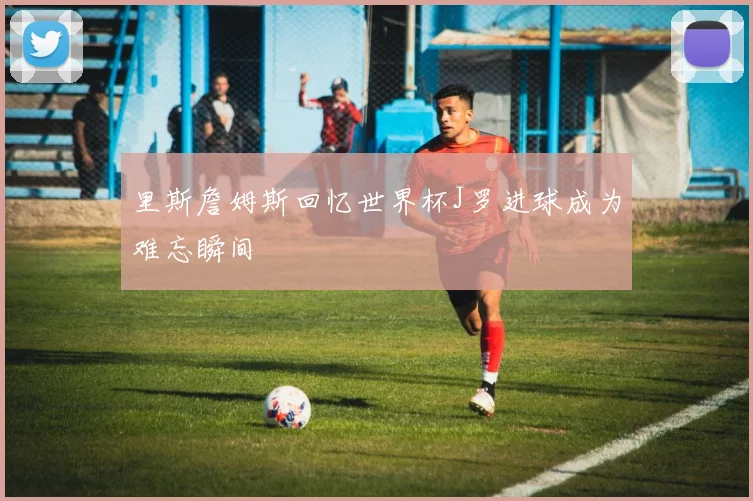 里斯詹姆斯回忆世界杯J罗进球成为难忘瞬间