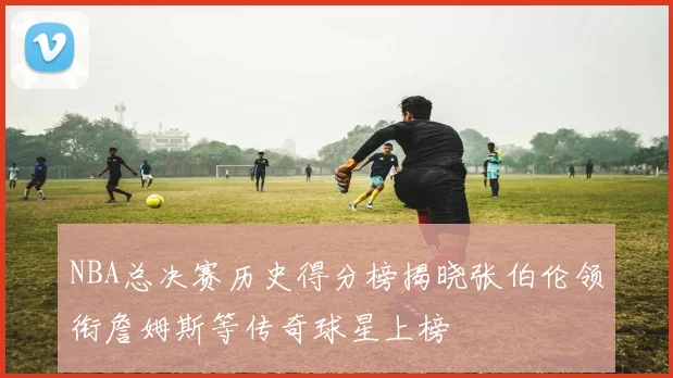 NBA总决赛历史得分榜揭晓张伯伦领衔詹姆斯等传奇球星上榜