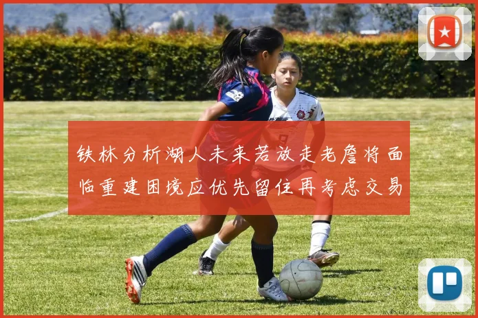 铁林分析湖人未来若放走老詹将面临重建困境应优先留住再考虑交易
