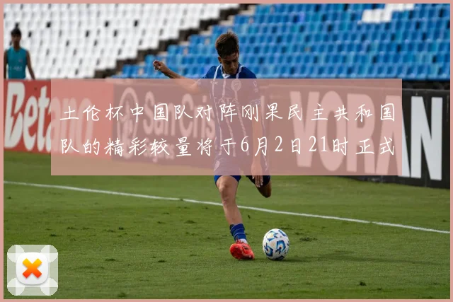 土伦杯中国队对阵刚果民主共和国队的精彩较量将于6月2日21时正式开启