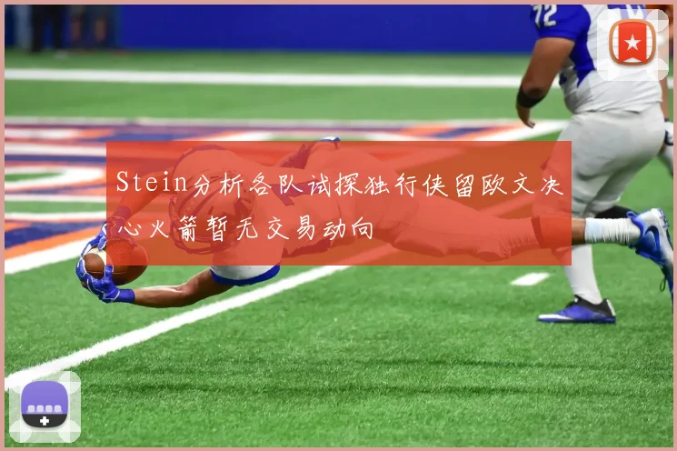 Stein分析各队试探独行侠留欧文决心火箭暂无交易动向
