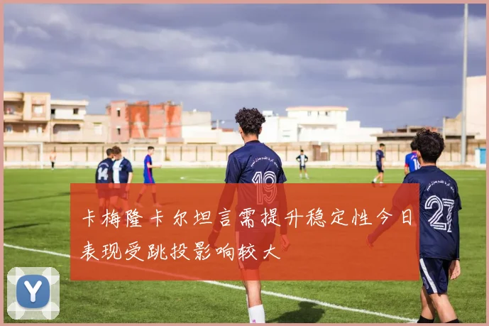 卡梅隆卡尔坦言需提升稳定性今日表现受跳投影响较大