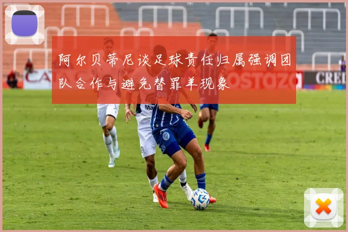 阿尔贝蒂尼谈足球责任归属强调团队合作与避免替罪羊现象