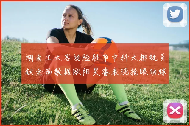 湖南工大客场险胜华中科大柳锐贡献全面数据欧阳昊睿表现抢眼助球队取胜