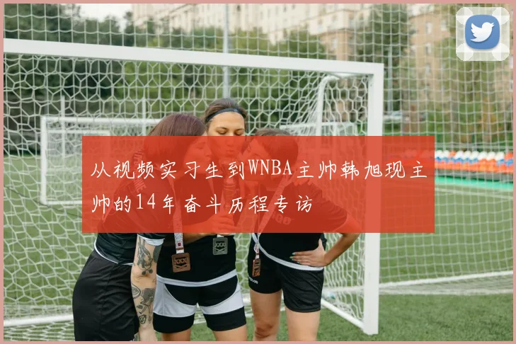 从视频实习生到WNBA主帅韩旭现主帅的14年奋斗历程专访