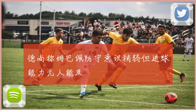 德尚称姆巴佩防守意识稍弱但进球能力无人能及