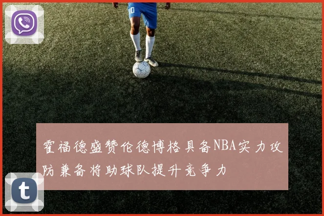 霍福德盛赞伦德博格具备NBA实力攻防兼备将助球队提升竞争力