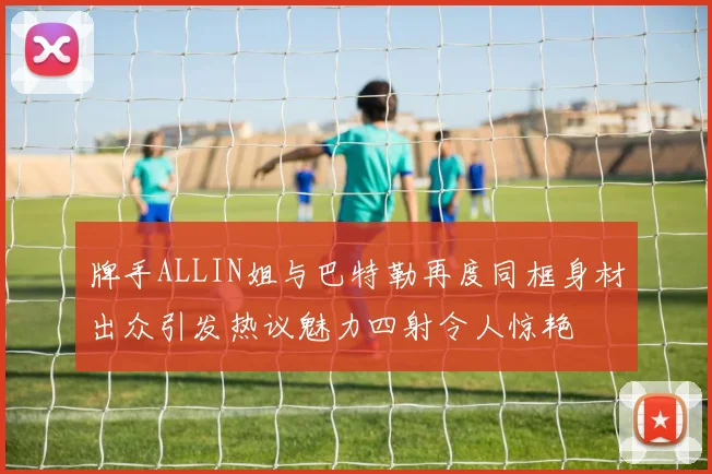 牌手ALLIN姐与巴特勒再度同框身材出众引发热议魅力四射令人惊艳
