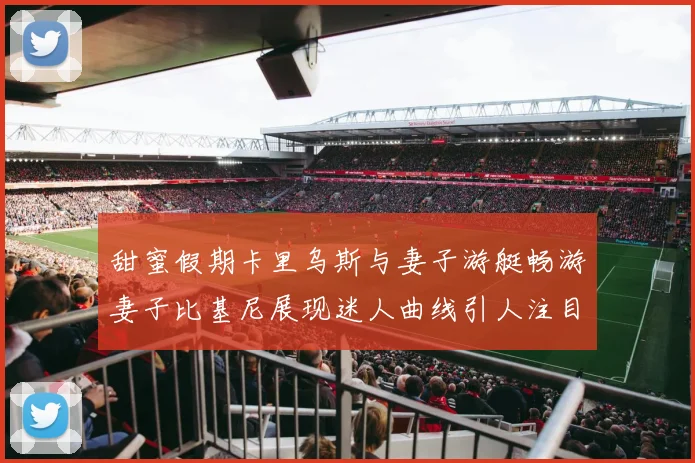 甜蜜假期卡里乌斯与妻子游艇畅游妻子比基尼展现迷人曲线引人注目