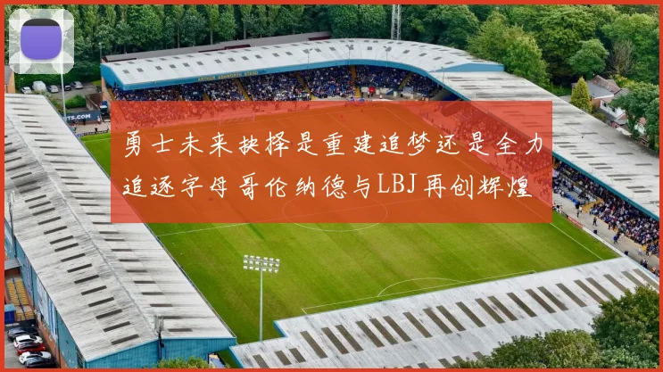 勇士未来抉择是重建追梦还是全力追逐字母哥伦纳德与LBJ再创辉煌